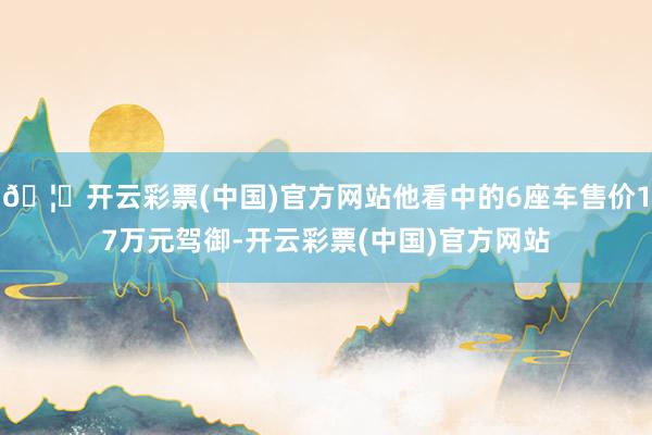 🦄开云彩票(中国)官方网站他看中的6座车售价17万元驾御-开云彩票(中国)官方网站