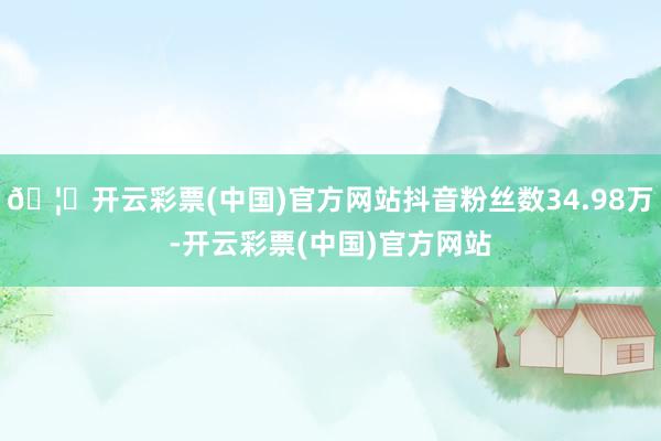 🦄开云彩票(中国)官方网站抖音粉丝数34.98万-开云彩票(中国)官方网站