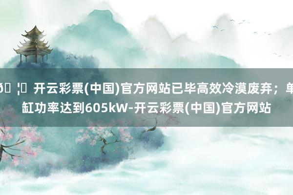 🦄开云彩票(中国)官方网站已毕高效冷漠废弃；单缸功率达到605kW-开云彩票(中国)官方网站