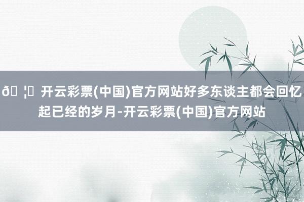 🦄开云彩票(中国)官方网站好多东谈主都会回忆起已经的岁月-开云彩票(中国)官方网站