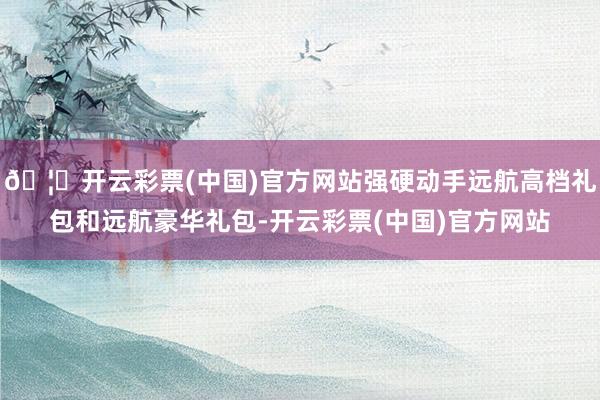 🦄开云彩票(中国)官方网站强硬动手远航高档礼包和远航豪华礼包-开云彩票(中国)官方网站