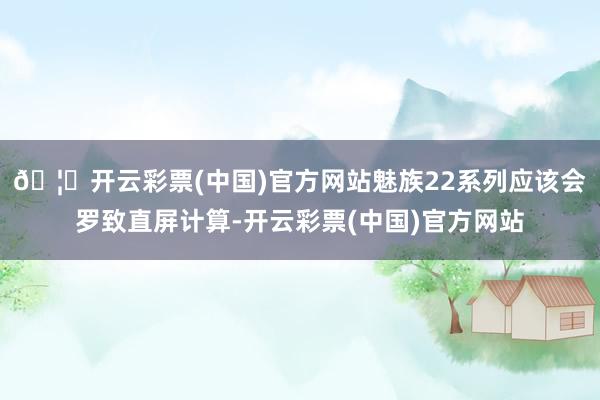 🦄开云彩票(中国)官方网站魅族22系列应该会罗致直屏计算-开云彩票(中国)官方网站