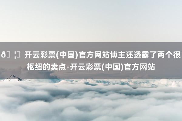 🦄开云彩票(中国)官方网站博主还透露了两个很枢纽的卖点-开云彩票(中国)官方网站