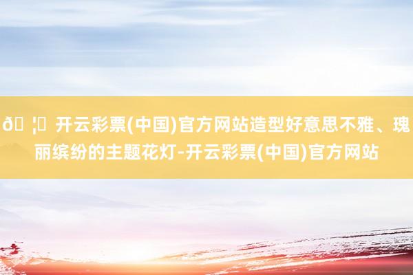 🦄开云彩票(中国)官方网站造型好意思不雅、瑰丽缤纷的主题花灯-开云彩票(中国)官方网站