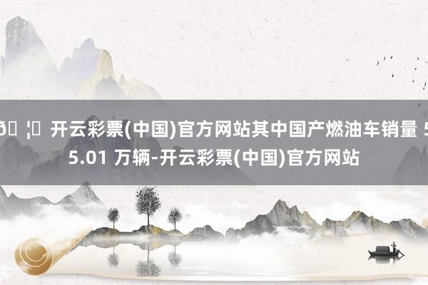 🦄开云彩票(中国)官方网站其中国产燃油车销量 55.01 万辆-开云彩票(中国)官方网站