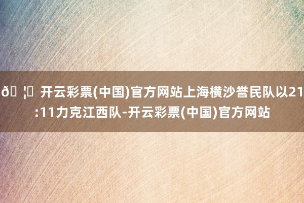 🦄开云彩票(中国)官方网站上海横沙誉民队以21:11力克江西队-开云彩票(中国)官方网站