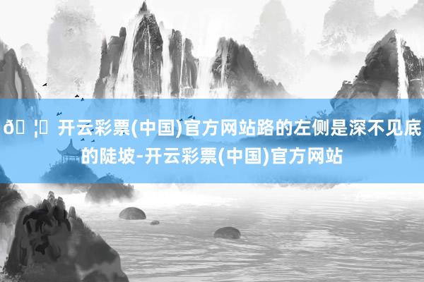 🦄开云彩票(中国)官方网站路的左侧是深不见底的陡坡-开云彩票(中国)官方网站