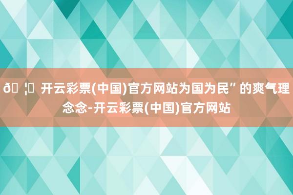 🦄开云彩票(中国)官方网站为国为民”的爽气理念念-开云彩票(中国)官方网站