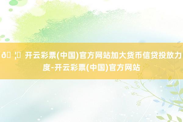 🦄开云彩票(中国)官方网站加大货币信贷投放力度-开云彩票(中国)官方网站