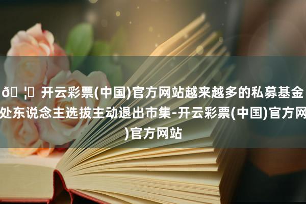 🦄开云彩票(中国)官方网站越来越多的私募基金惩处东说念主选拔主动退出市集-开云彩票(中国)官方网站