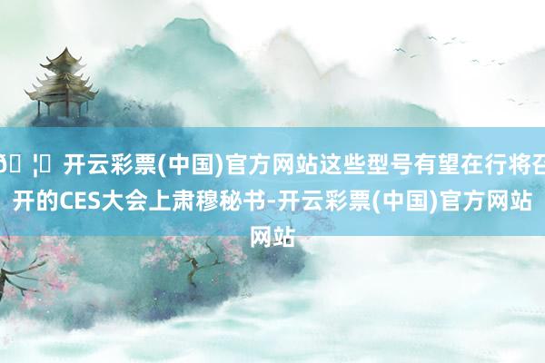 🦄开云彩票(中国)官方网站这些型号有望在行将召开的CES大会上肃穆秘书-开云彩票(中国)官方网站