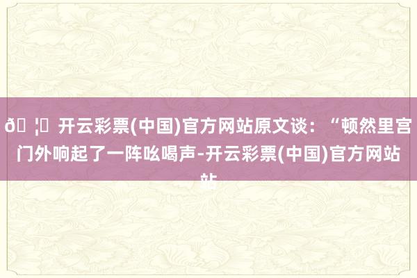 🦄开云彩票(中国)官方网站原文谈：“顿然里宫门外响起了一阵吆喝声-开云彩票(中国)官方网站