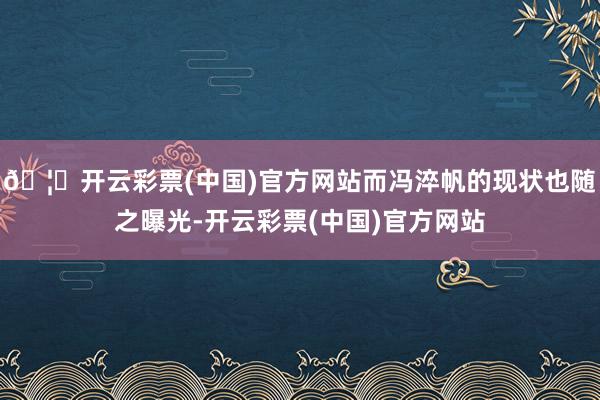 🦄开云彩票(中国)官方网站而冯淬帆的现状也随之曝光-开云彩票(中国)官方网站