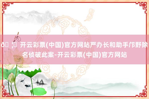 🦄开云彩票(中国)官方网站严办长和助手邝野除名侦破此案-开云彩票(中国)官方网站