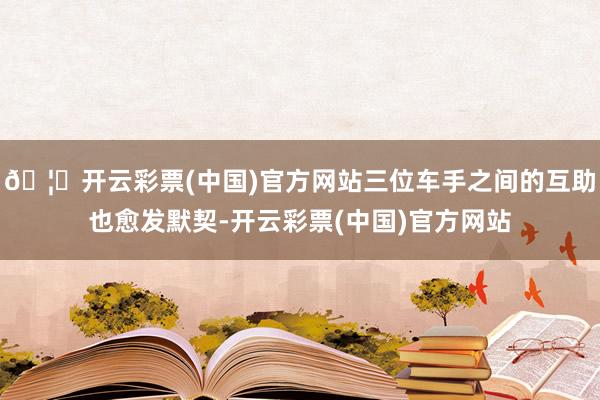 🦄开云彩票(中国)官方网站三位车手之间的互助也愈发默契-开云彩票(中国)官方网站