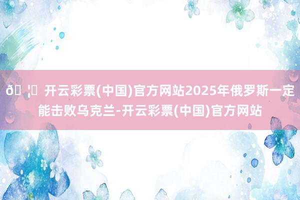 🦄开云彩票(中国)官方网站2025年俄罗斯一定能击败乌克兰-开云彩票(中国)官方网站