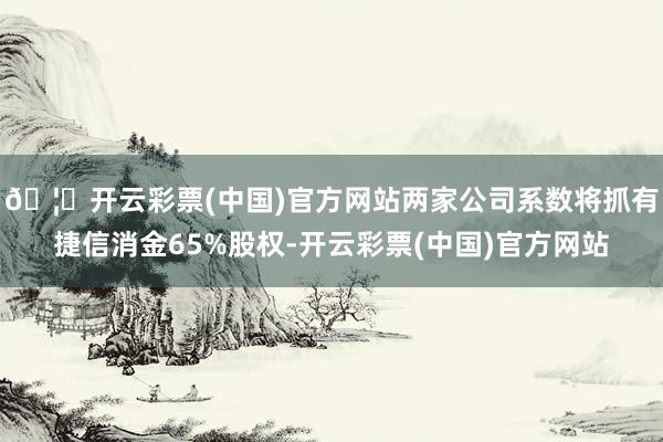 🦄开云彩票(中国)官方网站两家公司系数将抓有捷信消金65%股权-开云彩票(中国)官方网站