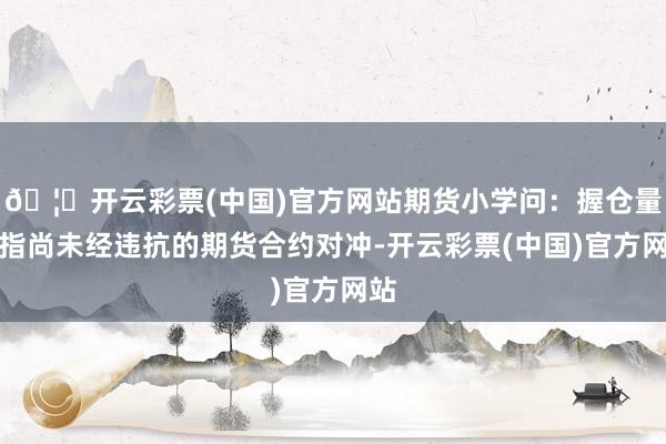 🦄开云彩票(中国)官方网站期货小学问：握仓量是指尚未经违抗的期货合约对冲-开云彩票(中国)官方网站