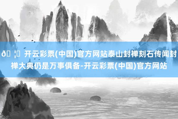 🦄开云彩票(中国)官方网站泰山封禅刻石传闻封禅大典仍是万事俱备-开云彩票(中国)官方网站