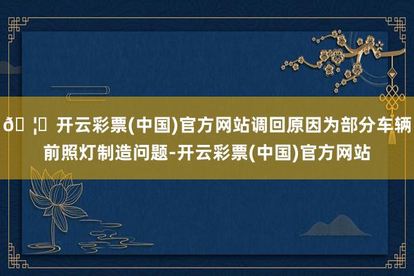 🦄开云彩票(中国)官方网站调回原因为部分车辆前照灯制造问题-开云彩票(中国)官方网站