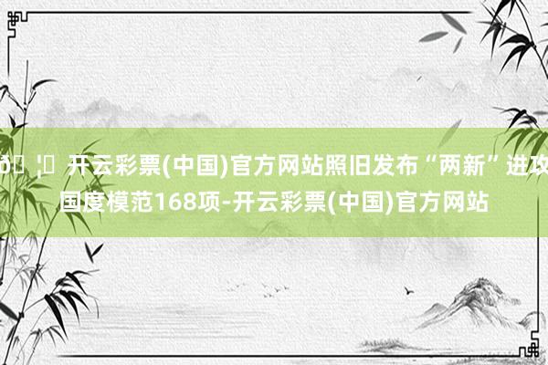 🦄开云彩票(中国)官方网站照旧发布“两新”进攻国度模范168项-开云彩票(中国)官方网站