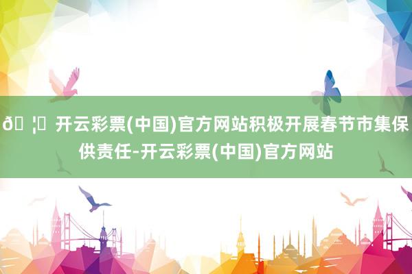 🦄开云彩票(中国)官方网站积极开展春节市集保供责任-开云彩票(中国)官方网站