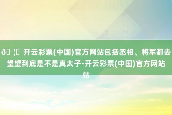 🦄开云彩票(中国)官方网站包括丞相、将军都去望望到底是不是真太子-开云彩票(中国)官方网站