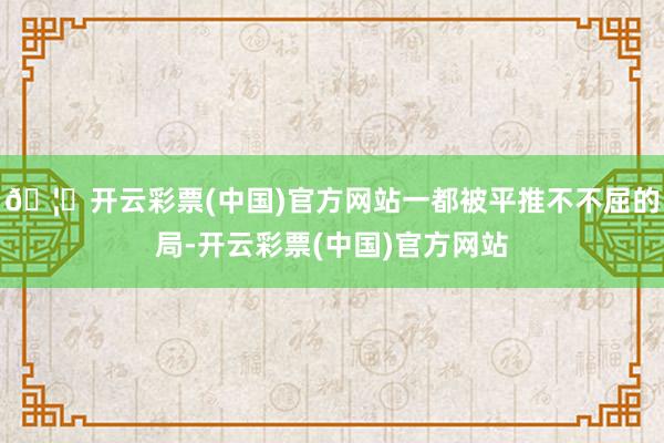 🦄开云彩票(中国)官方网站一都被平推不不屈的局-开云彩票(中国)官方网站