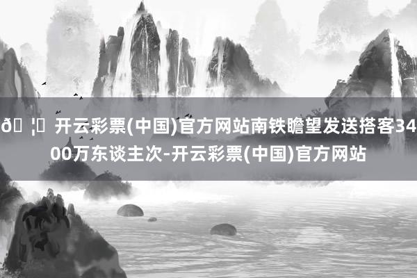 🦄开云彩票(中国)官方网站南铁瞻望发送搭客3400万东谈主次-开云彩票(中国)官方网站