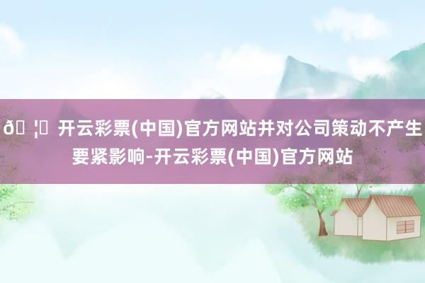 🦄开云彩票(中国)官方网站并对公司策动不产生要紧影响-开云彩票(中国)官方网站