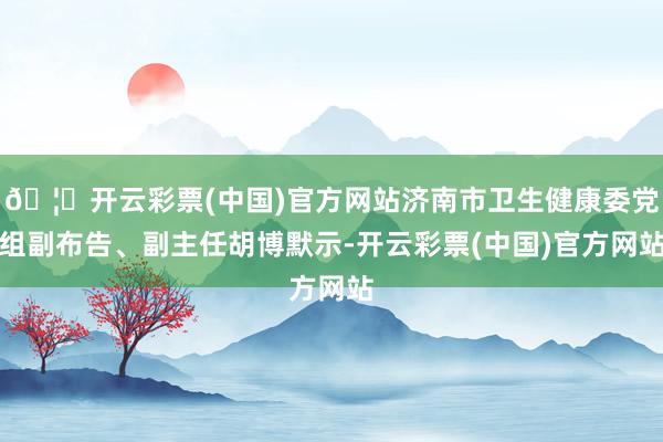 🦄开云彩票(中国)官方网站济南市卫生健康委党组副布告、副主任胡博默示-开云彩票(中国)官方网站