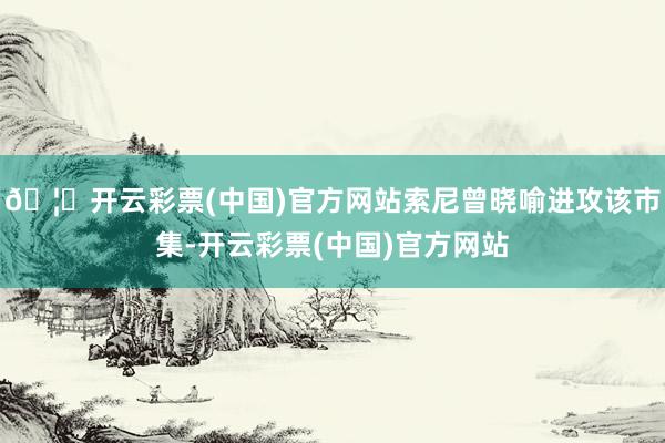 🦄开云彩票(中国)官方网站索尼曾晓喻进攻该市集-开云彩票(中国)官方网站