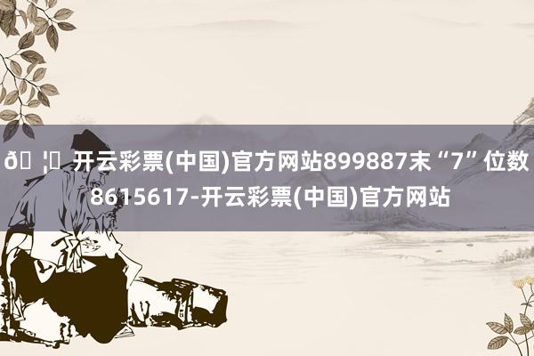 🦄开云彩票(中国)官方网站899887　　末“7”位数 8615617-开云彩票(中国)官方网站