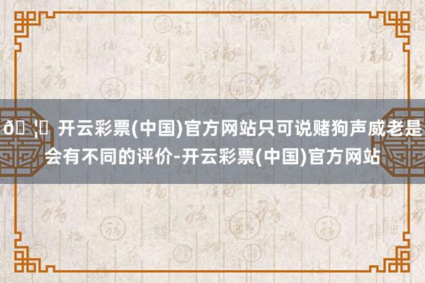 🦄开云彩票(中国)官方网站只可说赌狗声威老是会有不同的评价-开云彩票(中国)官方网站