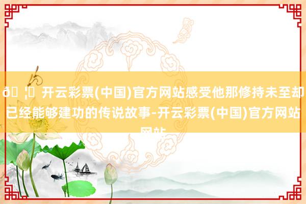 🦄开云彩票(中国)官方网站感受他那修持未至却已经能够建功的传说故事-开云彩票(中国)官方网站