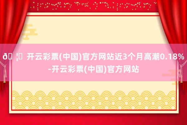 🦄开云彩票(中国)官方网站近3个月高潮0.18%-开云彩票(中国)官方网站