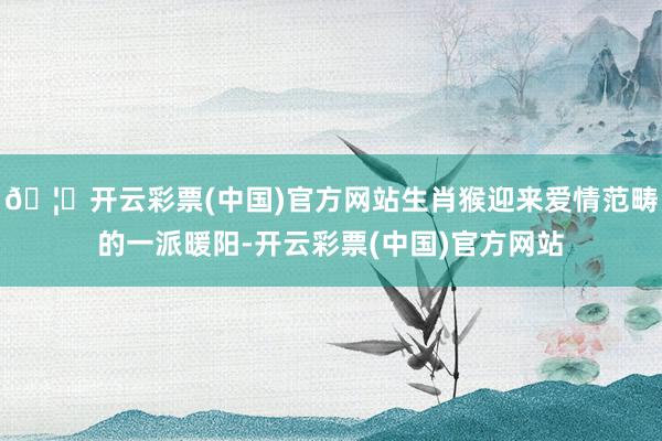 🦄开云彩票(中国)官方网站生肖猴迎来爱情范畴的一派暖阳-开云彩票(中国)官方网站