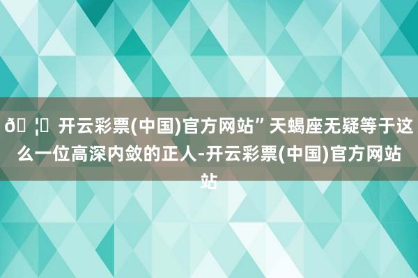 🦄开云彩票(中国)官方网站”天蝎座无疑等于这么一位高深内敛的正人-开云彩票(中国)官方网站