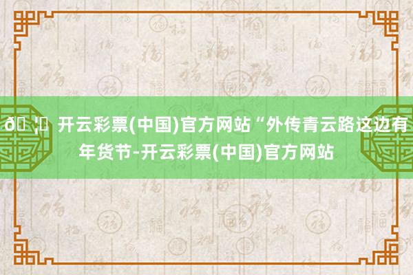 🦄开云彩票(中国)官方网站“外传青云路这边有年货节-开云彩票(中国)官方网站