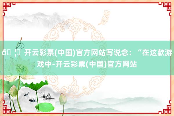 🦄开云彩票(中国)官方网站写说念：“在这款游戏中-开云彩票(中国)官方网站