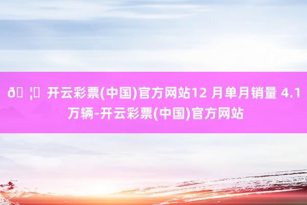 🦄开云彩票(中国)官方网站12 月单月销量 4.1 万辆-开云彩票(中国)官方网站