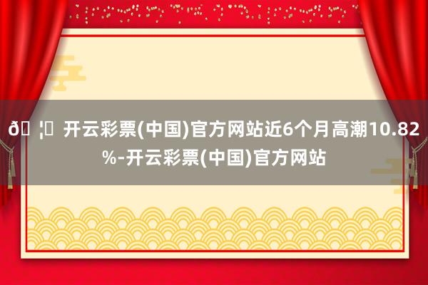 🦄开云彩票(中国)官方网站近6个月高潮10.82%-开云彩票(中国)官方网站