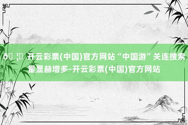 🦄开云彩票(中国)官方网站“中国游”关连搜索量显赫增多-开云彩票(中国)官方网站