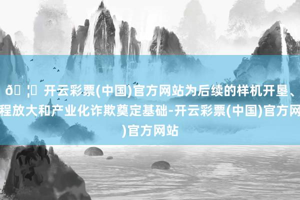 🦄开云彩票(中国)官方网站为后续的样机开垦、工程放大和产业化诈欺奠定基础-开云彩票(中国)官方网站