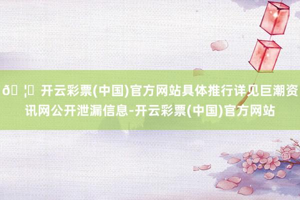 🦄开云彩票(中国)官方网站具体推行详见巨潮资讯网公开泄漏信息-开云彩票(中国)官方网站