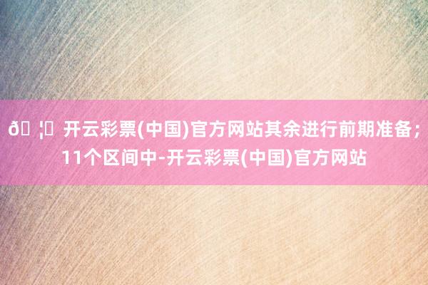 🦄开云彩票(中国)官方网站其余进行前期准备；11个区间中-开云彩票(中国)官方网站