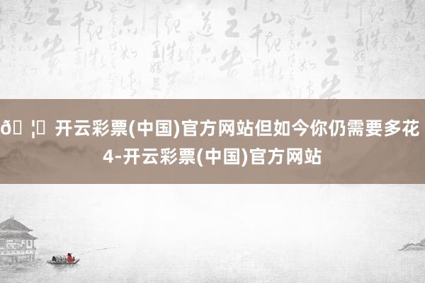 🦄开云彩票(中国)官方网站但如今你仍需要多花 4-开云彩票(中国)官方网站