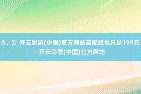 🦄开云彩票(中国)官方网站高配版也只是199元-开云彩票(中国)官方网站