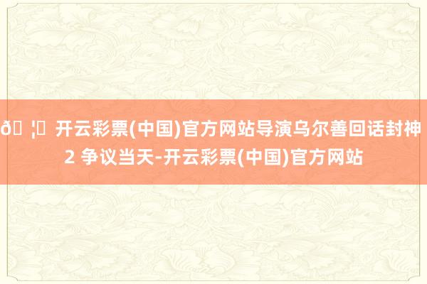 🦄开云彩票(中国)官方网站导演乌尔善回话封神 2 争议当天-开云彩票(中国)官方网站