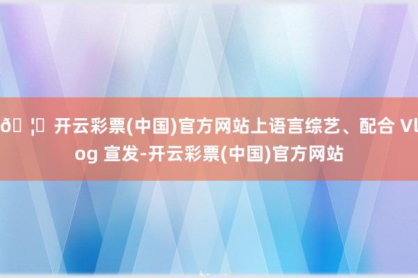 🦄开云彩票(中国)官方网站上语言综艺、配合 Vlog 宣发-开云彩票(中国)官方网站